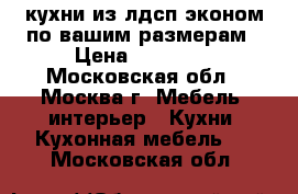 кухни из лдсп эконом по вашим размерам › Цена ­ 13 500 - Московская обл., Москва г. Мебель, интерьер » Кухни. Кухонная мебель   . Московская обл.